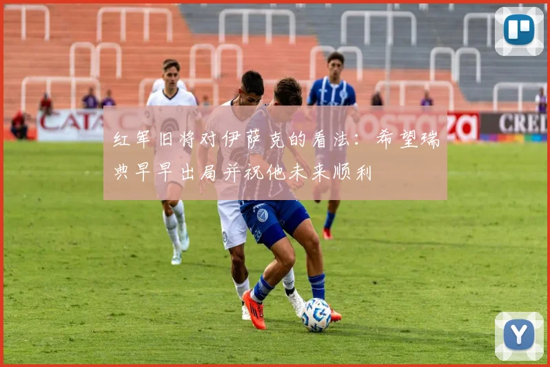 红军旧将对伊萨克的看法：希望瑞典早早出局并祝他未来顺利