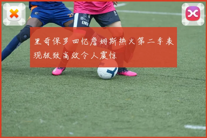 里奇保罗回忆詹姆斯热火第二季表现极致高效令人震惊