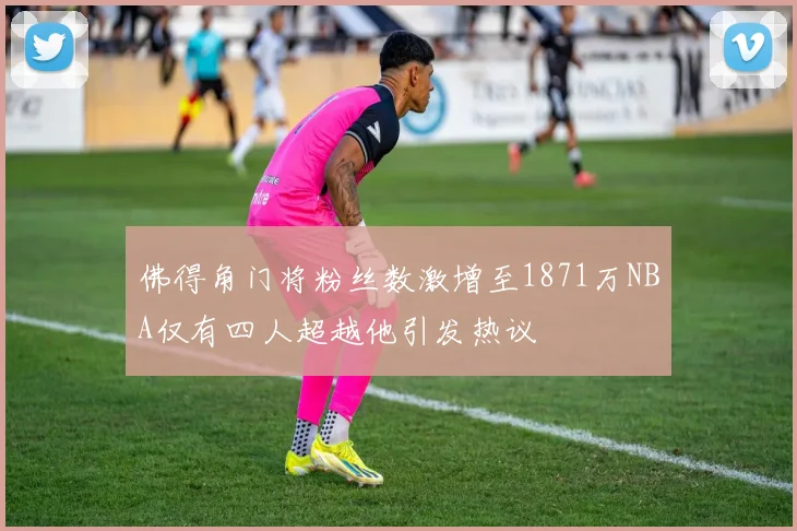 佛得角门将粉丝数激增至1871万NBA仅有四人超越他引发热议