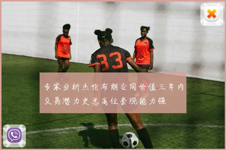 专家分析杰伦布朗合同价值三年内交易潜力史总高位套现能力强