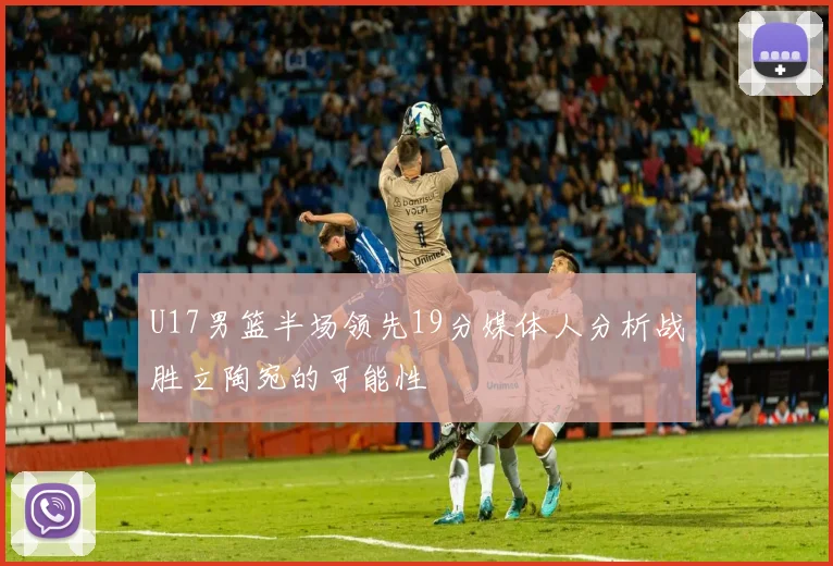 U17男篮半场领先19分媒体人分析战胜立陶宛的可能性