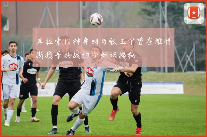 库拉索门神鲁姆与张玉宁曾在维特斯携手共战的冷知识揭秘