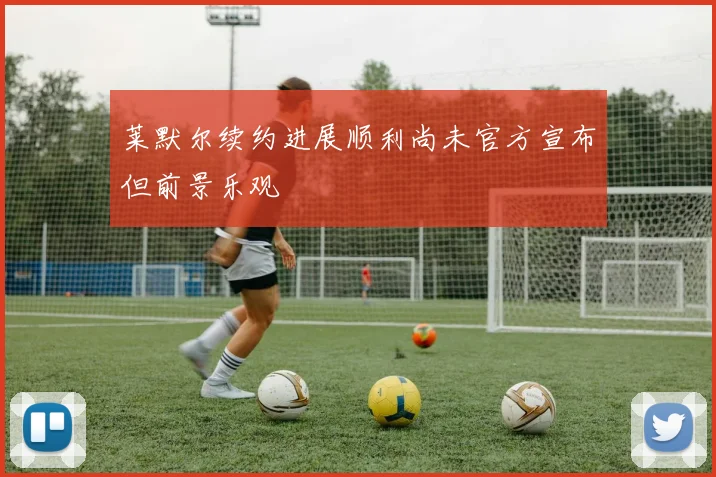 莱默尔续约进展顺利尚未官方宣布但前景乐观