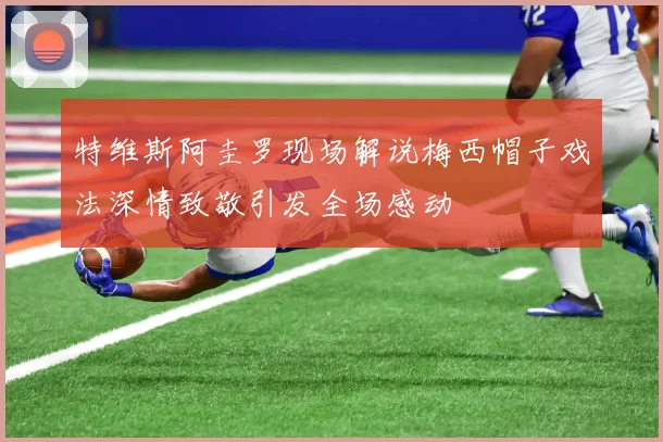 特维斯阿圭罗现场解说梅西帽子戏法深情致敬引发全场感动