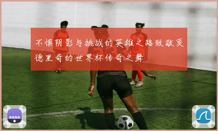 不惧阴影与挑战的英雄之路致敬莫德里奇的世界杯传奇之舞