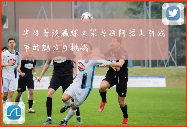 字母哥谈赢球决策与迈阿密美丽城市的魅力与挑战