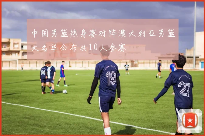 中国男篮热身赛对阵澳大利亚男篮大名单公布共10人参赛