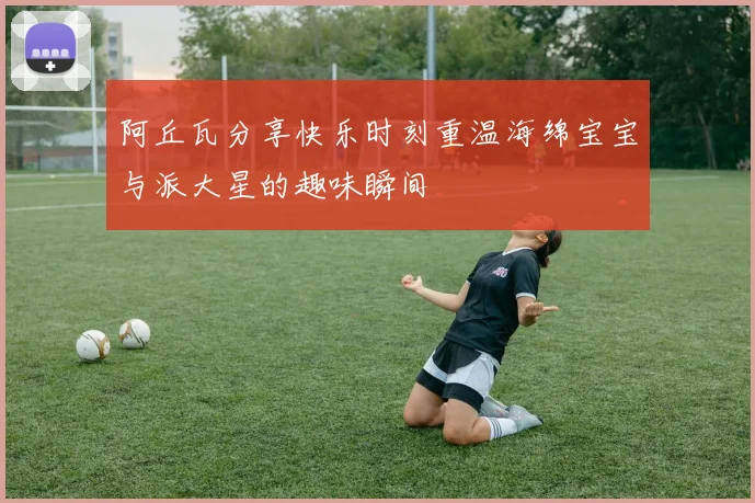 阿丘瓦分享快乐时刻重温海绵宝宝与派大星的趣味瞬间