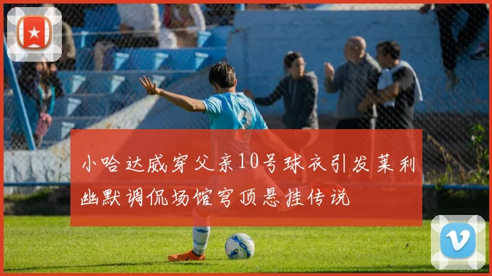 小哈达威穿父亲10号球衣引发莱利幽默调侃场馆穹顶悬挂传说