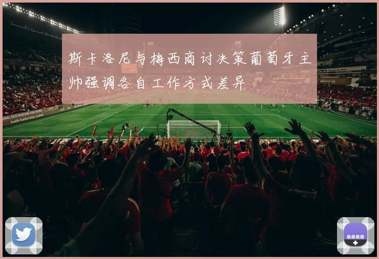 斯卡洛尼与梅西商讨决策葡萄牙主帅强调各自工作方式差异